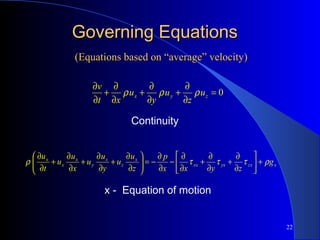 22
Governing EquationsGoverning Equations
xzxyxxx
x
z
x
y
x
x
x
g
zyxx
p
z
u
u
y
u
u
x
u
u
t
u
ρτττρ +





∂
∂
+
∂
∂
+
∂
∂
−
∂
∂
−=





∂
∂
+
∂
∂
+
∂
∂
+
∂
∂
Continuity
x - Equation of motion
0=
∂
∂
+
∂
∂
+
∂
∂
+
∂
∂
zyx u
z
u
y
u
xt
v
ρρρ
(Equations based on “average” velocity)(Equations based on “average” velocity)
 