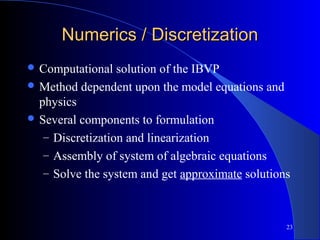 23
Numerics / DiscretizationNumerics / Discretization
 Computational solution of the IBVP
 Method dependent upon the model equations and
physics
 Several components to formulation
– Discretization and linearization
– Assembly of system of algebraic equations
– Solve the system and get approximate solutions
 