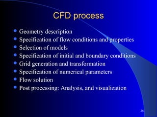 26
CFD processCFD process
 Geometry description
 Specification of flow conditions and properties
 Selection of models
 Specification of initial and boundary conditions
 Grid generation and transformation
 Specification of numerical parameters
 Flow solution
 Post processing: Analysis, and visualization
 