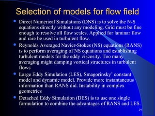 29
Selection of models for flow fieldSelection of models for flow field
 Direct Numerical Simulations (DNS) is to solve the N-S
equations directly without any modeling. Grid must be fine
enough to resolve all flow scales. Applied for laminar flow
and rare be used in turbulent flow.
 Reynolds Averaged Navier-Stokes (NS) equations (RANS)
is to perform averaging of NS equations and establishing
turbulent models for the eddy viscosity. Too many
averaging might damping vortical structures in turbulent
flows
 Large Eddy Simulation (LES), Smagorinsky’ constant
model and dynamic model. Provide more instantaneous
information than RANS did. Instability in complex
geometries
 Detached Eddy Simulation (DES) is to use one single
formulation to combine the advantages of RANS and LES.
 