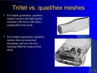 33
Tri/tet vs. quad/hex meshesTri/tet vs. quad/hex meshes
 For simple geometries, quad/hex
meshes can provide high-quality
solutions with fewer cells than a
comparable tri/tet mesh.
 For complex geometries, quad/hex
meshes show no numerical
advantage, and you can save
meshing effort by using a tri/tet
mesh.
 