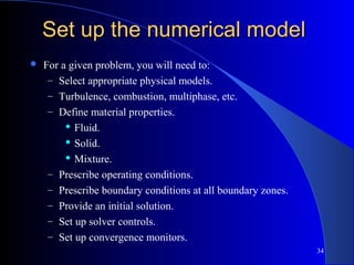 34
Set up the numerical modelSet up the numerical model
 For a given problem, you will need to:
– Select appropriate physical models.
– Turbulence, combustion, multiphase, etc.
– Define material properties.
 Fluid.
 Solid.
 Mixture.
– Prescribe operating conditions.
– Prescribe boundary conditions at all boundary zones.
– Provide an initial solution.
– Set up solver controls.
– Set up convergence monitors.
 