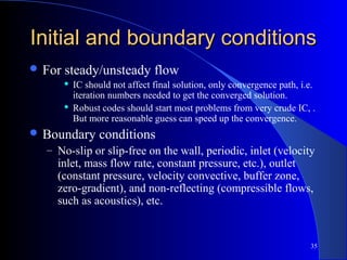 35
Initial and boundary conditionsInitial and boundary conditions
 For steady/unsteady flow
 IC should not affect final solution, only convergence path, i.e.
iteration numbers needed to get the converged solution.
 Robust codes should start most problems from very crude IC, .
But more reasonable guess can speed up the convergence.
 Boundary conditions
– No-slip or slip-free on the wall, periodic, inlet (velocity
inlet, mass flow rate, constant pressure, etc.), outlet
(constant pressure, velocity convective, buffer zone,
zero-gradient), and non-reflecting (compressible flows,
such as acoustics), etc.
 
