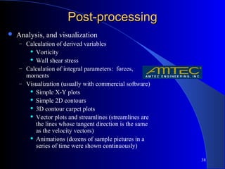 38
Post-processingPost-processing
 Analysis, and visualization
– Calculation of derived variables
 Vorticity
 Wall shear stress
– Calculation of integral parameters: forces,
moments
– Visualization (usually with commercial software)
 Simple X-Y plots
 Simple 2D contours
 3D contour carpet plots
 Vector plots and streamlines (streamlines are
the lines whose tangent direction is the same
as the velocity vectors)
 Animations (dozens of sample pictures in a
series of time were shown continuously)
 