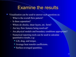 39
Examine the resultsExamine the results
 Visualization can be used to answer such questions as:
– What is the overall flow pattern?
– Is there separation?
– Where do shocks, shear layers, etc. form?
– Are key flow features being resolved?
– Are physical models and boundary conditions appropriate?
– Numerical reporting tools can be used to calculate
quantitative results, e.g:
 Lift, drag, and torque.
 Average heat transfer coefficients.
 Surface-averaged quantities.
 
