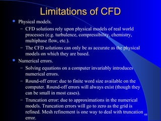 44
Limitations of CFDLimitations of CFD
 Physical models.
– CFD solutions rely upon physical models of real world
processes (e.g. turbulence, compressibility, chemistry,
multiphase flow, etc.).
– The CFD solutions can only be as accurate as the physical
models on which they are based.
 Numerical errors.
– Solving equations on a computer invariably introduces
numerical errors.
– Round-off error: due to finite word size available on the
computer. Round-off errors will always exist (though they
can be small in most cases).
– Truncation error: due to approximations in the numerical
models. Truncation errors will go to zero as the grid is
refined. Mesh refinement is one way to deal with truncation
error.
 