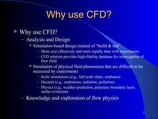 5
Why use CFD?Why use CFD?
 Why use CFD?
– Analysis and Design
 Simulation-based design instead of “build & test”
– More cost effectively and more rapidly than with experiments
– CFD solution provides high-fidelity database for interrogation of
flow field
 Simulation of physical fluid phenomena that are difficult to be
measured by experiments
– Scale simulations (e.g., full-scale ships, airplanes)
– Hazards (e.g., explosions, radiation, pollution)
– Physics (e.g., weather prediction, planetary boundary layer,
stellar evolution)
– Knowledge and exploration of flow physics
 