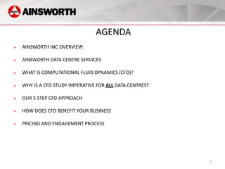 AGENDA
   AINSWORTH INC OVERVIEW

   AINSWORTH DATA CENTRE SERVICES

   WHAT IS COMPUTATIONAL FLUID DYNAMICS (CFD)?

   WHY IS A CFD STUDY IMPERATIVE FOR ALL DATA CENTRES?

   OUR 5 STEP CFD APPROACH

   HOW DOES CFD BENEFIT YOUR BUSINESS

   PRICING AND ENGAGEMENT PROCESS




                                                          2
 