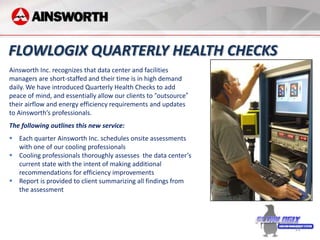 FLOWLOGIX QUARTERLY HEALTH CHECKS
Ainsworth Inc. recognizes that data center and facilities
managers are short-staffed and their time is in high demand
daily. We have introduced Quarterly Health Checks to add
peace of mind, and essentially allow our clients to “outsource”
their airflow and energy efficiency requirements and updates
to Ainsworth’s professionals.
The following outlines this new service:
 Each quarter Ainsworth Inc. schedules onsite assessments
  with one of our cooling professionals
 Cooling professionals thoroughly assesses the data center’s
  current state with the intent of making additional
  recommendations for efficiency improvements
 Report is provided to client summarizing all findings from
  the assessment




                                                                  22
 