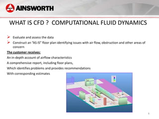 WHAT IS CFD ? COMPUTATIONAL FLUID DYNAMICS

   Evaluate and assess the data
   Construct an “AS IS” floor plan identifying issues with air flow, obstruction and other areas of
    concern
The customer receives:
An in-depth account of airflow characteristics
A comprehensive report, including floor plans,
Which identifies problems and provides recommendations
With corresponding estimates




                                                                                                       8
 