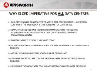 WHY IS CFD IMPERATIVE FOR ALL DATA CENTRES
 DATA CENTRES WERE CONSTRUCTED TO MEET A BASE CONFIGURATION – A CFD STUDY
  CONFIRMS IF THE BASE DESIGN IS STILL ADEQUATE FOR CURRENT USE.

 COMPUTING DENSITIES HAVE INCREASED DRAMATICALLY AND THE COOLING
  REQUIREMENTS AND PROFILE OF YOUR DATA CENTRE HAS LIKELY CHANGED
  DRAMATICALLY AS WELL.

 WHAT WAS VALID YESTERDAY IS NOT VALID TODAY.

 VALIDATES THAT THE DATA CENTRE IS READY FOR NEW INFRASTRUCTURES AND PLANNED
 PROJECTS.

 ARE YOU SPENDING MORE THAN YOU SHOULD BE ON COOLING?

 CONFIRMS WHERE YOU ARE COOLING THE DATA CENTRE VS WHERE THE COOLING IS
 REQUIRED.

 CONFIRMS IF THE DATA CENTRE COOLING ARCHITECTURE IS OVER/UNDER DESIGNED?
                                                                                9
 