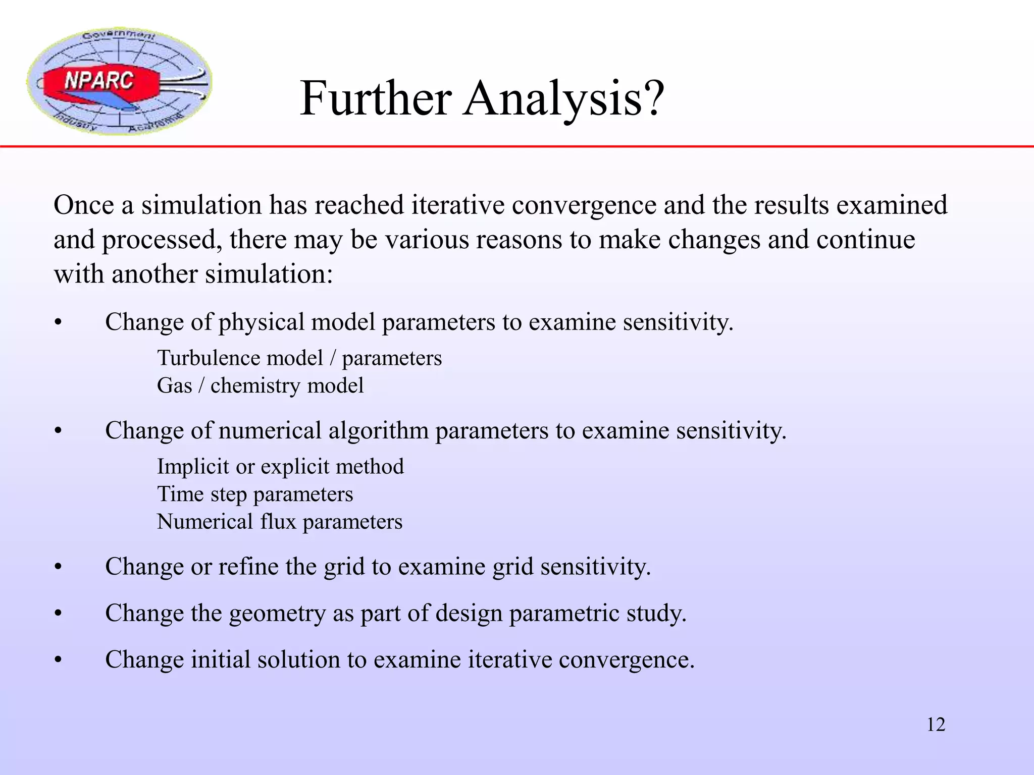 12
Further Analysis?
Once a simulation has reached iterative convergence and the results examined
and processed, there may be various reasons to make changes and continue
with another simulation:
• Change of physical model parameters to examine sensitivity.
Turbulence model / parameters
Gas / chemistry model
• Change of numerical algorithm parameters to examine sensitivity.
Implicit or explicit method
Time step parameters
Numerical flux parameters
• Change or refine the grid to examine grid sensitivity.
• Change the geometry as part of design parametric study.
• Change initial solution to examine iterative convergence.
 