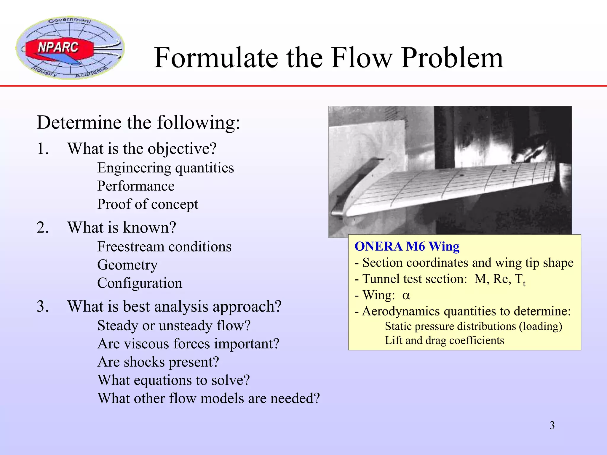 3
Formulate the Flow Problem
Determine the following:
1. What is the objective?
Engineering quantities
Performance
Proof of concept
2. What is known?
Freestream conditions
Geometry
Configuration
3. What is best analysis approach?
Steady or unsteady flow?
Are viscous forces important?
Are shocks present?
What equations to solve?
What other flow models are needed?
ONERA M6 Wing
- Section coordinates and wing tip shape
- Tunnel test section: M, Re, Tt
- Wing: 
- Aerodynamics quantities to determine:
Static pressure distributions (loading)
Lift and drag coefficients
 