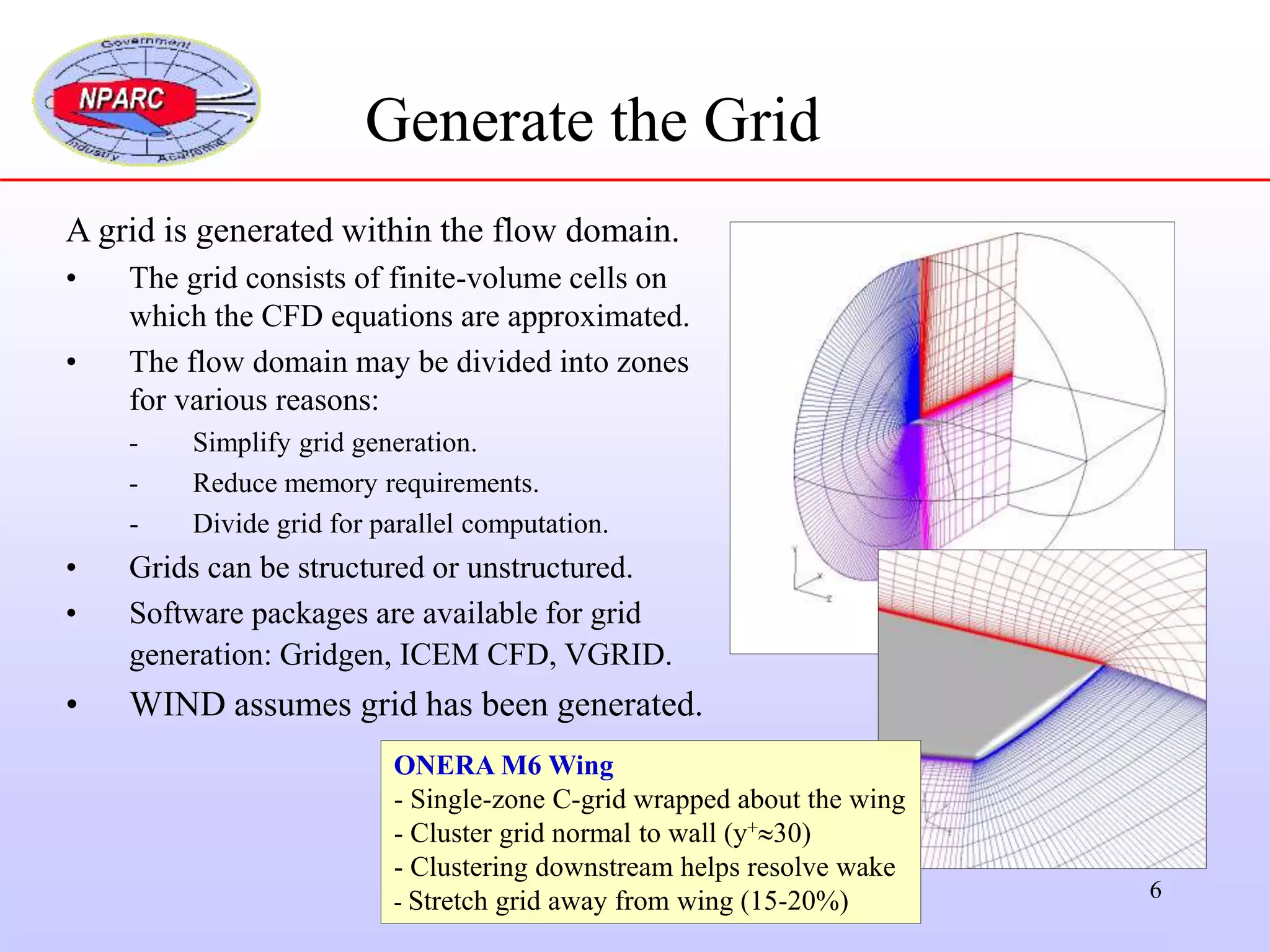 6
Generate the Grid
A grid is generated within the flow domain.
• The grid consists of finite-volume cells on
which the CFD equations are approximated.
• The flow domain may be divided into zones
for various reasons:
- Simplify grid generation.
- Reduce memory requirements.
- Divide grid for parallel computation.
• Grids can be structured or unstructured.
• Software packages are available for grid
generation: Gridgen, ICEM CFD, VGRID.
• WIND assumes grid has been generated.
ONERA M6 Wing
- Single-zone C-grid wrapped about the wing
- Cluster grid normal to wall (y+30)
- Clustering downstream helps resolve wake
- Stretch grid away from wing (15-20%)
 