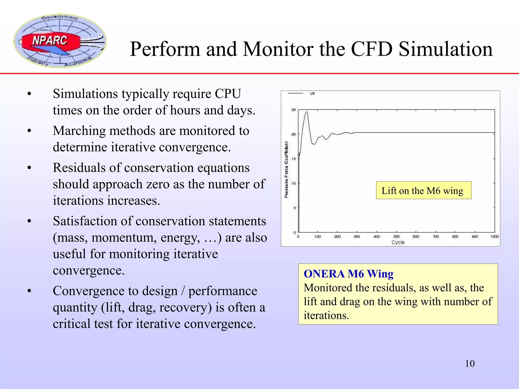 10
Perform and Monitor the CFD Simulation
• Simulations typically require CPU
times on the order of hours and days.
• Marching methods are monitored to
determine iterative convergence.
• Residuals of conservation equations
should approach zero as the number of
iterations increases.
• Satisfaction of conservation statements
(mass, momentum, energy, …) are also
useful for monitoring iterative
convergence.
• Convergence to design / performance
quantity (lift, drag, recovery) is often a
critical test for iterative convergence.
ONERA M6 Wing
Monitored the residuals, as well as, the
lift and drag on the wing with number of
iterations.
Lift on the M6 wing
 