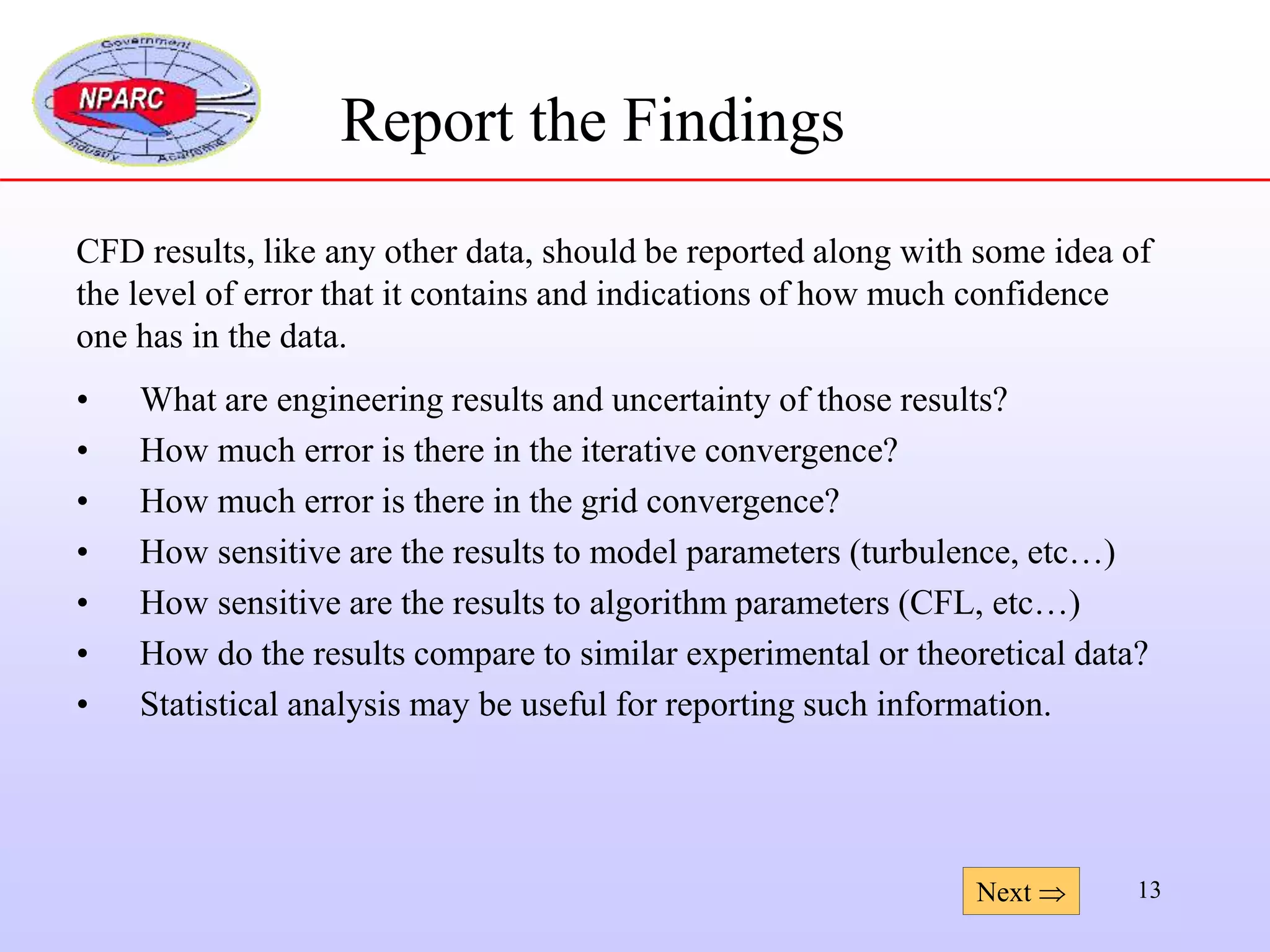 13
Report the Findings
CFD results, like any other data, should be reported along with some idea of
the level of error that it contains and indications of how much confidence
one has in the data.
• What are engineering results and uncertainty of those results?
• How much error is there in the iterative convergence?
• How much error is there in the grid convergence?
• How sensitive are the results to model parameters (turbulence, etc…)
• How sensitive are the results to algorithm parameters (CFL, etc…)
• How do the results compare to similar experimental or theoretical data?
• Statistical analysis may be useful for reporting such information.
Next 
 