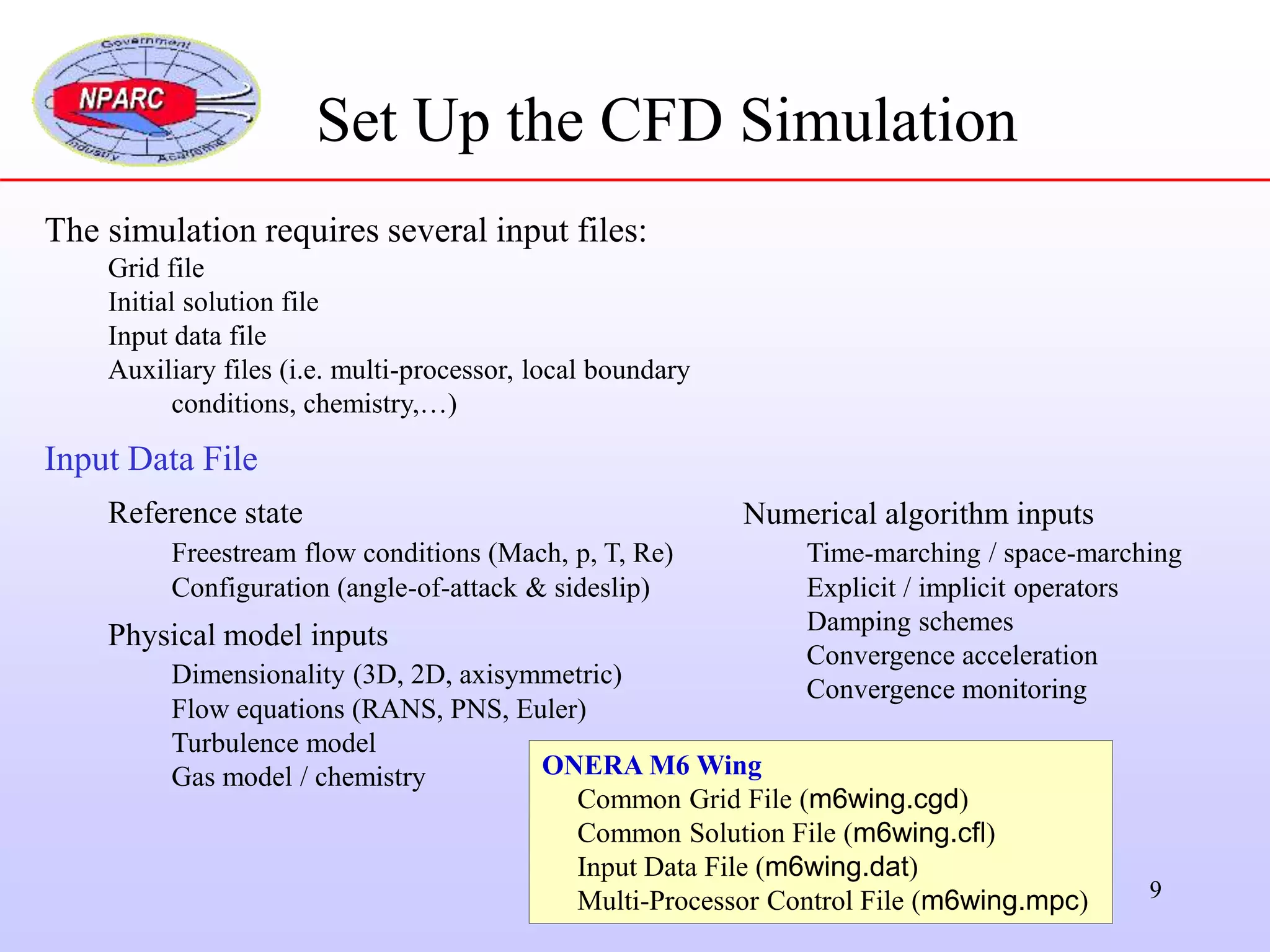 9
The simulation requires several input files:
Grid file
Initial solution file
Input data file
Auxiliary files (i.e. multi-processor, local boundary
conditions, chemistry,…)
Input Data File
Reference state
Freestream flow conditions (Mach, p, T, Re)
Configuration (angle-of-attack & sideslip)
Physical model inputs
Dimensionality (3D, 2D, axisymmetric)
Flow equations (RANS, PNS, Euler)
Turbulence model
Gas model / chemistry
Set Up the CFD Simulation
ONERA M6 Wing
Common Grid File (m6wing.cgd)
Common Solution File (m6wing.cfl)
Input Data File (m6wing.dat)
Multi-Processor Control File (m6wing.mpc)
Numerical algorithm inputs
Time-marching / space-marching
Explicit / implicit operators
Damping schemes
Convergence acceleration
Convergence monitoring
 