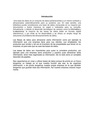 Introducción 
Una base de datos es un conjunto de datos pertenecientes a un mismo contexto y 
almacenados sistemáticamente para su posterior uso. En este sentido; una 
biblioteca puede considerarse una base de datos compuesta en su mayoría por 
documentos y textos impresos en papel e indexados para su consulta. 
Actualmente, y debido al desarrollo tecnológico de campos como la informática y 
la electrónica, la mayoría de las bases de datos están en formato digital 
(electrónico), y por ende se ha desarrollado y se ofrece un amplio rango de 
soluciones al problema del almacenamiento de datos. 
Las Bases de datos para almacenar cierta información como por ejemplo la 
información que una empresa tiene para sus clientes, sus empleados, los 
productos que venden y tal vez el inventario de las propiedades que tienen en su 
empresa, es para esto que se usan las bases de datos. 
Las bases de datos son importantes para quien lo considere productivo, por 
ejemplo para una empresa sería productivo y practico pues almacenar tanta 
información, tener más organizada su información. De no todo sería un completo 
desorden de papeles. 
Nos capacitamos en crear y utilizar bases de datos porque de pronto en un futuro 
tengamos un trabajo en el que nuestra función sea esa, la de organizar 
información, o de pronto tengamos nuestra propia empresa en la que también 
tengamos que guardar toda esa información. Así nuestra empresa crecerá mayor 
mente. 
