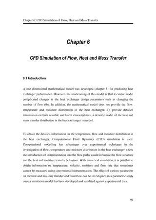 Chapter 6: CFD Simulation of Flow, Heat and Mass Transfer
92
&KDSWHU
&)' 6LPXODWLRQ RI )ORZ +HDW DQG 0DVV 7UDQVIHU
6.1 Introduction
A one dimensional mathematical model was developed (chapter 5) for predicting heat
exchanger performance. However, the shortcoming of this model is that it cannot model
complicated changes in the heat exchanger design parameters such as changing the
number of flow ribs. In addition, the mathematical model does not provide the flow,
temperature and moisture distribution in the heat exchanger. To provide detailed
information on both sensible and latent characteristics, a detailed model of the heat and
mass transfer distribution in the heat exchanger is needed.
To obtain the detailed information on the temperature, flow and moisture distribution in
the heat exchanger, Computational Fluid Dynamics (CFD) simulation is used.
Computational modelling has advantages over experimental techniques in the
investigation of flow, temperature and moisture distribution in the heat exchanger where
the introduction of instrumentation into the flow paths would influence the flow structure
and the heat and moisture transfer behaviour. With numerical simulation, it is possible to
obtain information on temperature, velocity, moisture and flow rate that sometimes
cannot be measured using conventional instrumentation. The effect of various parameters
on the heat and moisture transfer and fluid flow can be investigated in a parametric study
once a simulation model has been developed and validated against experimental data.
 