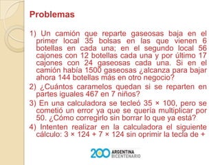  Problemas1) Un camión que reparte gaseosas baja en el primer local 35 bolsas en las que vienen 6 botellas en cada una; en el segundo local 56 cajones con 12 botellas cada una y por último 17 cajones con 24 gaseosas cada una. Si en el camión había 1500 gaseosas ¿alcanza para bajar ahora 144 botellas más en otro negocio?2) ¿Cuántos caramelos quedan si se reparten en partes iguales 467 en 7 niños?3) En una calculadora se tecleó 35 × 100, pero se cometió un error ya que se quería multiplicar por 50. ¿Cómo corregirlo sin borrar lo que ya está?4) Intenten realizar en la calculadora el siguiente cálculo: 3 × 124 + 7 × 124 sin oprimir la tecla de +