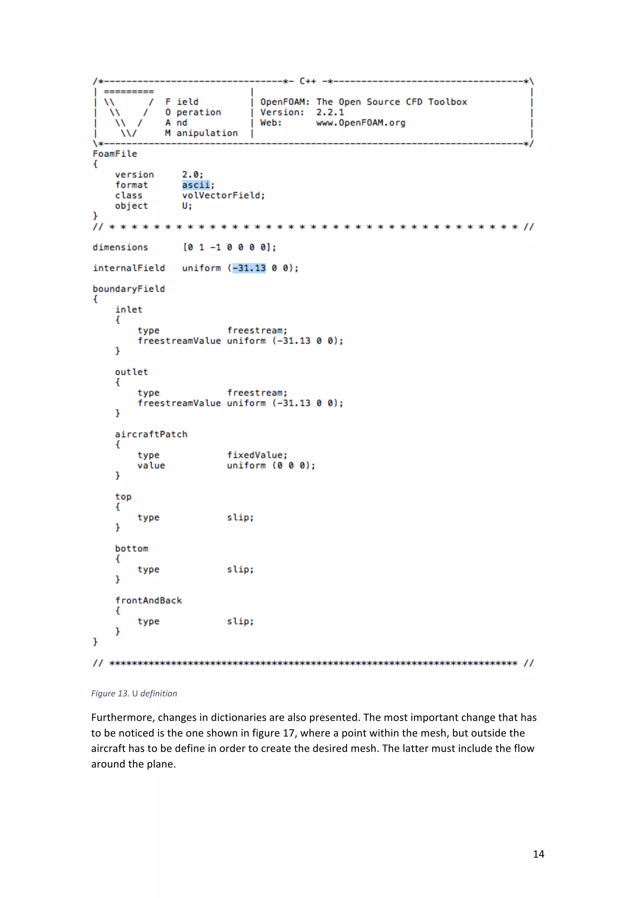 ! 14!
!
Figure+13.+U+definition+
Furthermore,!changes!in!dictionaries!are!also!presented.!The!most!important!change!that!has!
to!be!noticed!is!the!one!shown!in!figure!17,!where!a!point!within!the!mesh,!but!outside!the!
aircraft!has!to!be!define!in!order!to!create!the!desired!mesh.!The!latter!must!include!the!flow!
around!the!plane.!
 