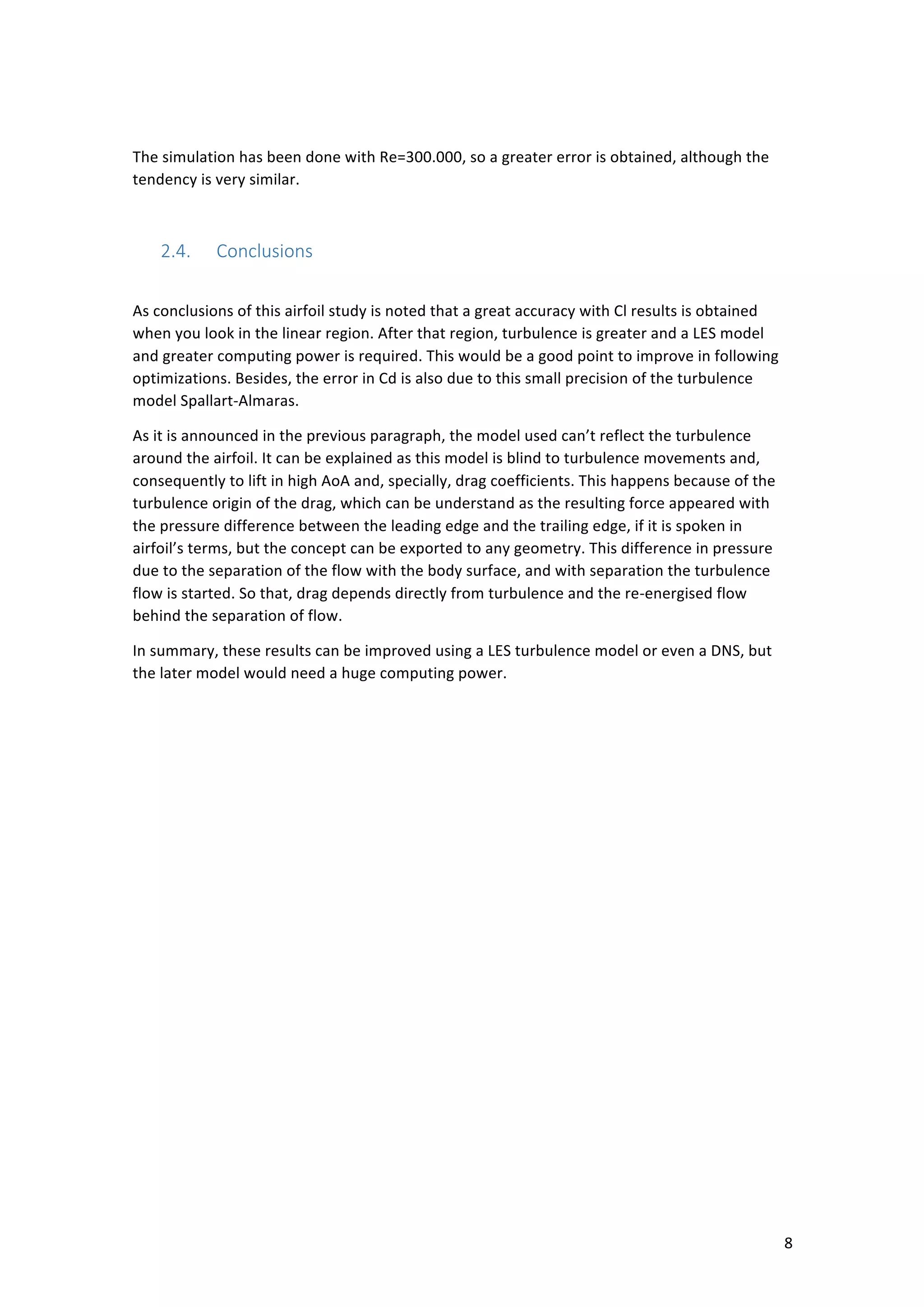 ! 8!
!
The!simulation!has!been!done!with!Re=300.000,!so!a!greater!error!is!obtained,!although!the!
tendency!is!very!similar.!
!
2.4.! Conclusions*
!
As!conclusions!of!this!airfoil!study!is!noted!that!a!great!accuracy!with!Cl!results!is!obtained!
when!you!look!in!the!linear!region.!After!that!region,!turbulence!is!greater!and!a!LES!model!
and!greater!computing!power!is!required.!This!would!be!a!good!point!to!improve!in!following!
optimizations.!Besides,!the!error!in!Cd!is!also!due!to!this!small!precision!of!the!turbulence!
model!Spallart-Almaras.!!
As!it!is!announced!in!the!previous!paragraph,!the!model!used!can’t!reflect!the!turbulence!
around!the!airfoil.!It!can!be!explained!as!this!model!is!blind!to!turbulence!movements!and,!
consequently!to!lift!in!high!AoA!and,!specially,!drag!coefficients.!This!happens!because!of!the!
turbulence!origin!of!the!drag,!which!can!be!understand!as!the!resulting!force!appeared!with!
the!pressure!difference!between!the!leading!edge!and!the!trailing!edge,!if!it!is!spoken!in!
airfoil’s!terms,!but!the!concept!can!be!exported!to!any!geometry.!This!difference!in!pressure!
due!to!the!separation!of!the!flow!with!the!body!surface,!and!with!separation!the!turbulence!
flow!is!started.!So!that,!drag!depends!directly!from!turbulence!and!the!re-energised!flow!
behind!the!separation!of!flow.!
In!summary,!these!results!can!be!improved!using!a!LES!turbulence!model!or!even!a!DNS,!but!
the!later!model!would!need!a!huge!computing!power.!
! !
 