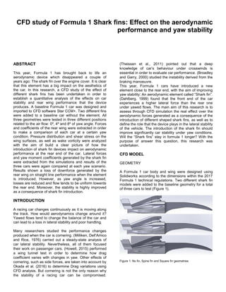 CFD study of Formula 1 Shark fins: Effect on the aerodynamic
performance and yaw stability
ABSTRACT
This year, Formula 1 has brought back to life an
aerodynamic device which disappeared a couple of
years ago: The shark fin over the engine cover. It is clear
that this element has a big impact on the aesthetics of
the car. In this research, a CFD study of the effect of
different shark fins has been undertaken in order to
establish a quantitative analysis of the effects on car
stability and rear wing performance that the device
produces. A baseline Formula 1 car was designed and
imported to CFD software Star CCM+. Two different fins
were added to a baseline car without the element. All
three geometries were tested in three different positions
related to the air flow: 0º, 4º and 8º of yaw angle. Forces
and coefficients of the rear wing were extracted in order
to make a comparison of each car at a certain yaw
condition. Pressure distribution and shear stress on the
wing surfaces, as well as wake vorticity were analyzed
with the aim of build a clear picture of how the
introduction of shark fin devices impact on aerodynamic
performance at the rear end of the car. Lateral forces
and yaw moment coefficients generated by the shark fin
were extracted from the simulations and results of the
three cars were again compared at each yaw scenario.
Results shown a loss of downforce generated by the
rear wing on straight line performance when the element
is introduced. However, as yaw angle is increased,
losses are reduced and flow tends to be uniform towards
the rear end. Moreover, the stability is highly improved
as a consequence of shark fin introduction.
INTRODUCTION
A racing car changes continuously as it is moving along
the track. How would aerodynamics change around it?
Yawed flows tend to change the balance of the car and
can lead to a loss in lateral stability and poor handling.
Many researchers studied the performance changes
produced when the car is cornering. (Milliken, Dell'Amico
and Rice, 1976) carried out a steady-state analysis of
car lateral stability. Nevertheless, all of them focused
their work on passenger cars. (Howell, 2015) performed
a wing tunnel test in order to determine how drag
coefficient varies with changes in yaw. Other effects of
cornering, such as side forces, are taken into account by
Okada et al. (2016) to determine Drag variations using
CFD analysis. But cornering is not the only reason why
the stability of a racing car can be compromised.
(Theissen et al., 2011) pointed out that a deep
knowledge of car’s behaviour under crosswinds is
essential in order to evaluate car performance. (Broadley
and Garry, 2000) studied the instability derived from the
braking manoeuvre.
This year, Formula 1 cars have introduced a new
element close to the rear end, with the aim of improving
yaw stability: An aerodynamic element called “Shark fin”.
(Dahlberg, 1999) found that the front end of the car
experiences a higher lateral force than the rear one
under yawed flows. The main aim of this research is to
assess through CFD simulation the real effect over the
aerodynamic forces generated as a consequence of the
introduction of different shaped shark fins, as well as to
define the role that the device plays in the lateral stability
of the vehicle. The introduction of the shark fin should
improve significantly car stability under yaw conditions.
Will the “Shark fins” stay in formula 1 longer? With the
purpose of answer this question, this research was
undertaken.
CFD MODEL
GEOMETRY
A Formula 1 car body and wing were designed using
Solidworks according to the dimensions within the 2017
Formula 1 technical regulations. Two different shark fin
models were added to the baseline geometry for a total
of three cars to test (Figure 1).
Figure 1: No fin, Spine fin and Square fin geometries
 