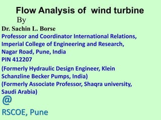 Flow Analysis of wind turbine
Dr. Sachin L. Borse
Professor and Coordinator International Relations,
Imperial College of Engineering and Research,
Nagar Road, Pune, India
PIN 412207
(Formerly Hydraulic Design Engineer, Klein
Schanzline Becker Pumps, India)
(Formerly Associate Professor, Shaqra university,
Saudi Arabia)
By
@
RSCOE, Pune
 