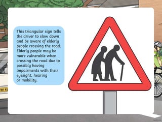 This triangular sign tells
the driver to slow down
and be aware of elderly
people crossing the road.
Elderly people may be
more vulnerable when
crossing the road due to
possibly having
impairments with their
eyesight, hearing
or mobility.
 
