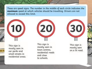 These are speed signs. The number in the middle of each circle indicates the
maximum speed at which vehicles should be travelling. Drivers are not
allowed to exceed this limit.
This sign is
mostly seen in
town centres,
residential roads
and close
to schools.
This sign is
mostly seen in
car parks and
small streets in
residential areas.
This sign is
mostly seen
on a lit road.
 