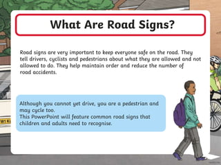 What Are Road Signs?
Road signs are very important to keep everyone safe on the road. They
tell drivers, cyclists and pedestrians about what they are allowed and not
allowed to do. They help maintain order and reduce the number of
road accidents.
Although you cannot yet drive, you are a pedestrian and
may cycle too.
This PowerPoint will feature common road signs that
children and adults need to recognise.
 