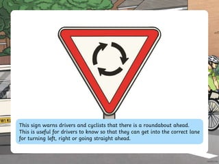 This sign warns drivers and cyclists that there is a roundabout ahead.
This is useful for drivers to know so that they can get into the correct lane
for turning left, right or going straight ahead.
 