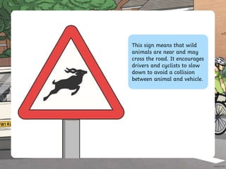 This sign means that wild
animals are near and may
cross the road. It encourages
drivers and cyclists to slow
down to avoid a collision
between animal and vehicle.
 