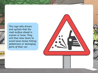 This sign tells drivers
and cyclists that the
road surface ahead is
uneven or loose. They
will then slow down to
avoid loose stones hitting
pedestrians or damaging
parts of their car.
 