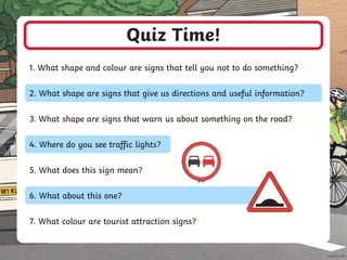 Quiz Time!
1. What shape and colour are signs that tell you not to do something?
2. What shape are signs that give us directions and useful information?
3. What shape are signs that warn us about something on the road?
4. Where do you see traffic lights?
7. What colour are tourist attraction signs?
5. What does this sign mean?
6. What about this one?
 