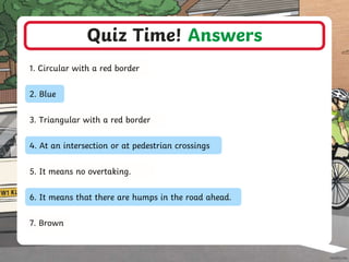 Quiz Time! Answers
1. Circular with a red border
2. Blue
3. Triangular with a red border
4. At an intersection or at pedestrian crossings
5. It means no overtaking.
6. It means that there are humps in the road ahead.
7. Brown
 