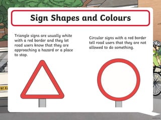 Sign Shapes and Colours
Triangle signs are usually white
with a red border and they let
road users know that they are
approaching a hazard or a place
to stop.
Circular signs with a red border
tell road users that they are not
allowed to do something.
 