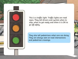 This is a traffic light. Traffic lights are road
signs. They tell drivers and cyclists when to
stop, when to get ready and when it is OK to
go off safely.
They also tell pedestrians what cars are doing.
They are always seen at road intersections
and pedestrian crossings.
 