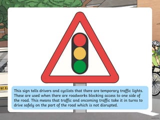 This sign tells drivers and cyclists that there are temporary traffic lights.
These are used when there are roadworks blocking access to one side of
the road. This means that traffic and oncoming traffic take it in turns to
drive safely on the part of the road which is not disrupted.
 