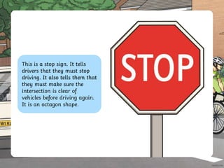 This is a stop sign. It tells
drivers that they must stop
driving. It also tells them that
they must make sure the
intersection is clear of
vehicles before driving again.
It is an octagon shape.
 