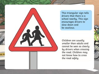 This triangular sign tells
drivers that there is a
school nearby. This sign
encourages drivers to
slow down and
be cautious.
Children are usually
smaller than adults and
cannot be seen as clearly
by drivers when crossing
the road. Children may
not know how to cross
the road safely.
 