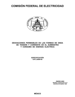 COMISIÓN FEDERAL DE ELECTRICIDAD
MÉXICO
DESVIACIONES PERMISIBLES EN LAS FORMAS DE ONDA
DE TENSIÓN Y CORRIENTE EN EL SUMINISTRO
Y CONSUMO DE ENERGÍA ELÉCTRICA
ESPECIFICACIÓN
CFE L0000-45
ENERO 2005
REVISA Y SUSTITUYE A LA
EDICIÓN DE ENERO 1995
 