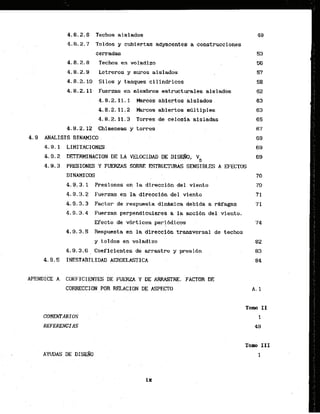 4.8.2.6 Techos aislados
4.8.2.7 Toldos y cubiertas adyacentes a construcciones
cerradas
4.8.2.8 Techos en voladizo
4.8.2.9 Letreros y muros aislados
4.8.2.10 Silos y tanques 'cilindricos
4.8.2.11. Fuerzas .enmiembros es.tructurales aislados
4.8.2.11.1 Marcos abiertos .alslados
4.8.2.11.2- Marcos abiertos mtdtfples
4:8.2.11.3 Torres de celosia afsladas
4.8.2.12 Chimeneas . y torres
4.9 MALISTS DfNAMJCO . .
. .
4.9.1 LIMITAClONES
4.9.2 OETERHINACLCIW DE LAVELOCIIUD DE D I S ~ ,
VD
4.8.3 PRESIONES Y FUERZAS SOBRE E!STRUCTURAS SENSIBLES A EFECTOS
DINAMTCOS
4,9.3.1 Presiones en l
a direccidn del viento
4.9.3.2 Fuerzas en la direccibn del viento
4.9.3.3 Factor de respuesta d i n h i c a debida a rwagas
4 . 9 . 3 . 4 Fuerzas perpend.lculmes a la acci6n del . viento.
Wecto de v6rtices peribdicos
4 . 9 . 3 . 5 Respuesta en la direccidn transversal de techos
y toldos en voladfzo 82
4.9,3.6. Coeficientes.de arrastre y presihn 83
CORRECCION.. POR
. RELACION DE, ASPECT0
 