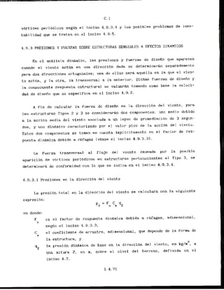 vortices permi6dicos segfin el inciso 4 . 9 . 3 . 4 y los posibles problcmas de ines-
tabil idad que se trat.an en el inciso 4.9.5.
4.9.3 PRESIONES Y FUERZAS SOBFE ES'TIWCTURAS SENSIBLE5 A EfECTOS DINAMICDS
En el analisis dinjrnico, las presioncs y fuerzas de disefio que aparecen
cuando el viento actQa en una direccibn dada sc deterrninaran separadamenLe
p a r - a dos direcciones or-togonales; una de ellas sera aquella en la qtie el vien-
to actha, y la otra, la transversal a la ant.erior. Dfchas fuerzas de disefio y
la consecuente respuasta cstructural se valuarhn tomando como base la veloci-
dad de disefio que se especifica en el inciso 1.9.2.
A f i n de calcular la fuerza dc dlsefio e n la direcc-ibn del vicnto, para
las estructuras Tipos 2 y 3 se considerarh.dos componentes: uno medio debido
a la acci6n media del viento asociada a un lapso de promediacibn de 3 segun-
dos, y uno dinAmico car-acterizado por el valor pico de l a acci6n del vicnto.
Estos dos componentes se toman en cuenta fmplicitamente en el factor de res-
puesha d i n h i c a debida a rhfagas (vCase e l inciso 4.9.3.31..
L
a fuerza transversal a1 flujo del vicnto causada p o r la posible
aparicibn de vbrtices perihdicos en estructuras per-tenccientes a1 Tipo 3, se
deterrniriarg dc conformidad con lo que se indica en e l inciso 4.9.3.4.
4.9.3.1 Presiones en la direccibn del viento
L
a presi6n total en la direccibn d e l viento se caicularir con la siguicnte
cxpresi6n:
en donde:
F cs el factor de rcspuesta dinhmica debida a rafagas, adimensional,
Y
segan el inciso 4.9.3.3,
el coeficiente de arrastre, adimensional, que depende de L
a fnrma dc
la estructura, y
2
qz la presi6n dinhmica de base en la direccibn del viento, en kg/m , a
una altura Z , en m, sobre el nivel del terreno, definida en el
inciso 4.7.
 