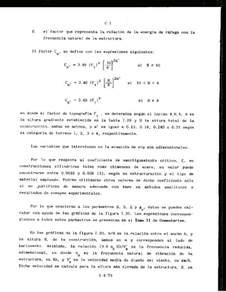 E el factor que represents la relaci6n de la energia de r&fagacon la
frecuencia natural de 1a.estructura.
E l factor Cap se define con las expresiones siguientes:
en donde el factor de topografia F se determina segun el inciso 4 . 6 . 4 , 6 es
T '
la altura gradiente establecida en la tabla 1.29 y H la altura total de la
constr.ucci6n, ambas en-metros, y (
1
1
' es igual a 0.13, 0.18, 0.245 o 0.31 seghn
la categoria de terreno 1, 2, 3 o 4, respectivarnente.
Las variables que intervienen en la ecuaci6n de s/p son adirnensionales.
Por lo que . respecta a1 coef icierlte de -amortiguarniento critico, <, en
construcciones cilindricas tales .coma chirneneas de acero, su valor puede
encont~drseentre 0.0016 y 0.008 131, seg6n su estructuracibn y el tipa de
material empleado. Podrdn utilizarse otros valares de dicho coeficientc s61o
si se justifican de manera adecuada con base en m&todos analiticos o
resul tados de ensayes experimentales.
Por l o que concierne a 10s parhmetros 8, S , E y gp, estos se pueden cal-
cular con ayuda de las grhf icas de la figura 1.20.L
a
s expresiones correspon-
dientes a todos estos pardmetros se presentan en el TOM I1 de Comentarios.
En I a s g r e i c a s de la figura I. 20, b/H es la relacidn entre el ancho b. y
la altura H. de la construcci6n, ambos en m y corresponden a1 lado de
barlovenl;~. Asimismo, la relaci6n , (3.6 n B)/V' es la frecuencia reducida,
0 H
adimensional, en donde n es la frecuencia natural de vibracibn de la
0
estructura, en Hz, y V;I es la velocidad media de diseiio del viento. en krdh.
Dicha velocidad se calcula para la altura m
&
selevada de la estructura, H , en
 