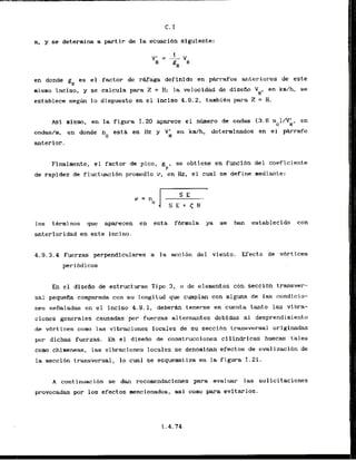 m, y se deterrnina a partir de la ecuacibn siguiente:
en donde gH es el factor de r&faga deflnldo en pkrafos anteriores de este
mismo inciso, y se calcula para Z = H; la velocidad de diseKo VH
' en km/h, se
establece s e g h lo dispuesto en el inciso 4.9.2, tambikn para 2 = H.
Asi mismo, en la figura 1.20 aparece el nfmero de ondas 13.6 no)/V;I, en
ondash, en donde no esta en IIz y YL en kdh, determinados en el pArrafo
anterior.
Finalmente, el factor de pico,
g P b
se abtiene en funclbn del coeflciente
de rapidez de f l u c t ~ c i 6 n
promedio v, en Hz, el cual se define mediante:
10s t6rminos que aparecen en esta f6rmula ya se han establecido con
anteriorldad en este inciso.
4.9.3.4 Fuerzas perpendiculares a la acci6n del viento. Efecto de vbrtices
peribdicos
En el diseflo de estructuras Tipo 3, o de elementos con seccibn transver-
sal pequefia comparada con su longitud que cumplan eon alguna da las condicio-
nes sefialadas en el inciso 4.8.1, deberh tenerse en cuenta tanto las vibra-
ciones generales causadas por fuerzas alternantes debidas a1 desprendimiento
de vbrtices como las vibraciones locales de su secci6n transversal originadas
por dichas fuerzas. En el disefio de construcciones cilindrlcas huecas tales
como chimeneas, las vibraciones locales se denominan efectos de ovalizacibn de
la seccihn transversal, lo cual se esquematiza en la figura 1-21.
A continuacf6n se dan recornendaciones para svaluar las solicitaciones
provocadas por 10s efectos mencionados, asi corno para evitarlos.
 