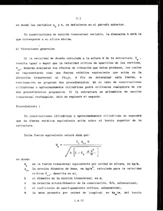 en donde las variables no y b, se definieron en el pbrafo anterior.
En construcciones de seccibn transversal variable, la dimensibn b sera la
que corresponds a su altura mAxima.
b) Vibraciones.generales
Si la velocidad de disefio calculada a la altura H de la estructura,
resulta igual o mayor gue la velocidad critica de aparicibn de los vortices,
V , deberAn evaluarse ' l o b efectos de vibraci6n'que estos producen, 10s cuales
cv
se r-epr-esentarkn como m a fuerza estatica equivalente que actda en la
direcci6n transversal al flujo. A f i n de determinar esta fuerza, a
cont inuacion se proponen dos procedimientos. En e1 caso de construct iones
cilindricas o.aproximadamente cilindricas podrg utilizarse cualquiera de 10s
dos procedimientos propuestos. - S
i la estructura es prisdtica de secci6n
transversal rectangular, sblo se- emp.lear8 el segundo.
Procedimiento I
En construcciones cilindricas 0 aproximadarnente cilindricas se supondra
que la fuerza estatica equivalente actda sobre el tercio superior de la
estructura.
Ilicha fuer-za equivalente estarfi dada por:
en donde:
We es la fuerza transversa1,equivalentepor unidad de altura, en kg/m,
2
' 4 C V
la presion dinAmica de base, en kg/m , calculada para la velocidad
cri t ica V , descrita en a),
C Y
b el diametro de la seccidn transversal, en m,
A la relacidn a1tu&/dihetro de la construcci611, W b , adimensional,
< el coeficiente de am6rtiguamiento critico, adimensional,
M la rnasa promedio por unidad de longitud, en kg /m, del tercio
m
 