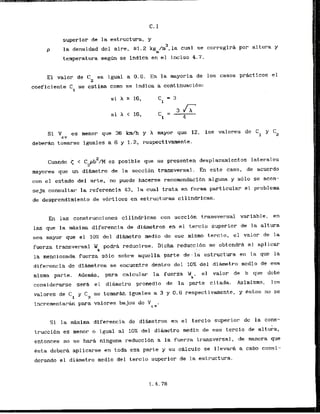 superior de la estructura, y
3
la densidad del aire, E1.2 kg /m ,la cual se corregira por altura y
m
temperatura s e g h se indica en el inciso 4.7.
El valor de C2 es igual a 0.6. En la mayoria de 10s casos practicos el
coeficiente C se cstima como se indica a continuacibn:
1
Si V es rnenor que 36 km/h y h mayor que 12, 10s valores de C
cY 1 Cz
d e b e r h tomarse iguales a 6 y 1.2, respectivarnente.
2
Cuando < < C pb /M es posible que se presenten desplazamientos laterales
2
mayares que ur~dibnetro de la seccion transversal. En este caso, de acuerdo
con el estado del arte, no puede hacerse recomendacibn alguna y s61o se acan-
seja consultar la referencfa 43, la cual trata en forma particular el problema
de desprendimiento de vhrtices en estructuras cilindricas.
En las construcciones cilindricas con scccibn transversal variable, en
las que la maxima diferencia de dihetros en el t-ercio superior de la altura
sea mayor q-ue el 10% del dimetro medio de ese mismo tercio, el valor de la
fuerza transversal Uk pcdra reducirse. Dicha reducct6n se obtendra a1 aplicar
. ,
la mencionada fucrza sblo sobre aquella parte , d e . l ' i estructura en la que la
diferencia de diametros se encuentre dentro del 10%del diametro mcdio de esa
mfsma parte. Adem&, .para calcular la fuerza Wk, el valor de b que dcbe
considerarse sera el diametro prornedio de la parte citada. Asimismo, 10s
valores de C1 y C2 se tornarhn iguales a 3 y 0.6 respectivmente, y estos no se
incrernentaran para valores bajos de V ,
C v
S
f la rnhima diferencia de'di&metros en el t e r c i o superior dc la cons-
truccidn cs rnenor o igual a1 10% del diiunetro medio de ese tercio de altuka,
entonces no s e hara ninguna reducci6n a la fuerza transversal, de mancra que
Csta debera aplicarse en toda esa parte y su c&lculo se llevara a cabo consi-
derando el d i b e t r o media del tercio superior de la estructura.
 