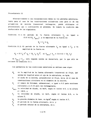A l ternat ivamente a las recomendaciones .dadasen los pkrafos anteriores,
tanto para el caso de las construcciones cilindricas c o w para el de las
prismaticas de seeci6n transversal rectangular, podrh utilizarse el
procedimiento que a continuacibn se presents. Se tomarti la condici6n m&
desfavorable de las siguientes:
Candicidn 11.1: El periodo' de la fuerza a l t e r n a t e f es igual
(3.6 b]/(S, V2
,
,
J ), y la anplitud de la fuerza es:
Condicibn 11.2: El periodo de la fuerza alternante Tic es igual a To, y la
amplitud de la fuerza es:
Si '
2
H
/
3
' 'cvl
esta segunda opcibn se descartark, por lo que s61o se
revisar6 la Condicibn 11.1.
/
Los parArnetros de las condiciones anteriores se definen como sigue:
es la amplitud de la fuerza alternante transversal a1 flujo, por
unidad de longitud sobre el e3e de la estructura, en kg/m,
el ancho de la seccibn, perpendicular a1 f l u j o , en m; en el caso de
construcciones circulares es el dihetro de la seccl6n,
St
el n h e r o de Strouhal, adimensianal, e igual a 0.2 para secciones
circulares y 0.14 para las rectangulares,
v2H/3
la velocidad de disefio, en k d h , seg6n el inciso 4.6, a la altura
Z = 2 W 3 , y
vD
.la valocidad de diseiio, en km/h, s e g h el inciso 4.6, a la
altura 2,
2
la presibn dinhica de base, en kg/m, segtm el inciso 4.7,
el periodo de la fuerza alternante, en s, y
el periodo natural de la estructura, en s .
 