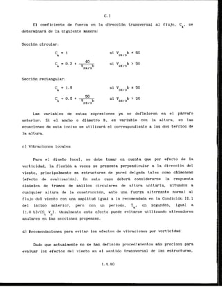E l coeficiente de fuerza en la direccidn transversal al fluJo,
Ck,
se
determinarA de la slgufente manera:
Secci6n circular:
Secci6n rectangular;
Las variables de estas expresiones ya se definieron en el p e r a f o
anterior. Si el ancho o dihetro b, es variable con la alt.urii, en las
ecuaciones de este inciso se utilizar& el correspondiente a 10s dos terclos de
la altura.
c ) Vibraciones locales
Para el disefio local, se debe tomar en cuenta que por efecto de la
vorticidad, la flexi6n a veces se presenta perpendicular a la dir8ecci6n del
viento, prfncipalmente en estructuras de pared delgada tales como chimeneas
(efecto de ovalizaci6n). En este caso debera considerarse la respuesta
dinamlca de tramos de anillos circulares de altura unitaria, sftuados a
cualquier altura de la construccion, ante una fuerza alternante normal a1
flujo del viento con una amplitud igual a la recomendada en la Condici6n 11.1
dcl inciso anterior, pero con un periodo,
= k *
en segundos, igual a
(1.8 b)/[St Vu). Usualmente este efccto puede evitarse utilizando rtiesadores
anulares en las secclones propensas.
dl Recomendaciones para evitar 10s efectos de vibraciones por vorticldad
Dado que actualmente no se han definido pr-ocectimi entos m
A
s prccisos para
evaluar 10s efectos del viento e n el sentido transversal de las estructuras,
,, 7
'
I
I
I .
. ,
,:
:I!
'I'
I!
j/
, '<
I .
;Ii
:.I!
I I I
~i;
,h :
'I!
,j
 